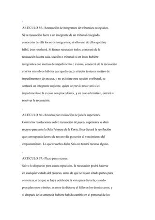 ARTÍCULO 65.- Recusación de integrantes de tribunales colegiados.

Si la recusación fuere a un integrante de un tribunal colegiado,

conocerán de ella los otros integrantes; si sólo uno de ellos quedare

hábil, éste resolverá. Si fueran recusados todos, conocerá de la

recusación la otra sala, sección o tribunal; si en éstos hubiere

integrantes con motivo de impedimento o excusa, conocerá de la recusación

el o los miembros hábiles que quedaren; y si todos tuvieren motivo de

impedimento o de excusa, o no existiere otra sección o tribunal, se

sorteará un integrante suplente, quien de previo resolverá si el

impedimento o la excusa son procedentes, y en caso afirmativo, entrará a

resolver la recusación.



ARTÍCULO 66.- Recurso por recusación de jueces superiores.

Contra las resoluciones sobre recusación de jueces superiores se dará

recurso para ante la Sala Primera de la Corte. Esta dictará la resolución

que corresponda dentro de tercero día posterior al vencimiento del

emplazamiento. Lo que resuelva dicha Sala no tendrá recurso alguno.



ARTÍCULO 67.- Plazo para recusar.

Salvo lo dispuesto para casos especiales, la recusación podrá hacerse

en cualquier estado del proceso, antes de que se hayan citado partes para

sentencia, o de que se haya celebrado la vista para dictarla, cuando

procedan esos trámites, o antes de dictarse el fallo en los demás casos; y

si después de la sentencia hubiere habido cambio en el personal de los
 