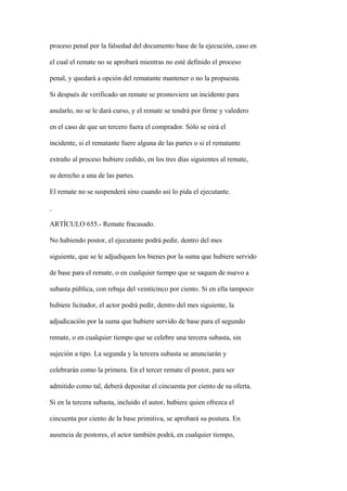 proceso penal por la falsedad del documento base de la ejecución, caso en

el cual el remate no se aprobará mientras no esté definido el proceso

penal, y quedará a opción del rematante mantener o no la propuesta.

Si después de verificado un remate se promoviere un incidente para

anularlo, no se le dará curso, y el remate se tendrá por firme y valedero

en el caso de que un tercero fuera el comprador. Sólo se oirá el

incidente, si el rematante fuere alguna de las partes o si el rematante

extraño al proceso hubiere cedido, en los tres días siguientes al remate,

su derecho a una de las partes.

El remate no se suspenderá sino cuando así lo pida el ejecutante.



ARTÍCULO 655.- Remate fracasado.

No habiendo postor, el ejecutante podrá pedir, dentro del mes

siguiente, que se le adjudiquen los bienes por la suma que hubiere servido

de base para el remate, o en cualquier tiempo que se saquen de nuevo a

subasta pública, con rebaja del veinticinco por ciento. Si en ella tampoco

hubiere licitador, el actor podrá pedir, dentro del mes siguiente, la

adjudicación por la suma que hubiere servido de base para el segundo

remate, o en cualquier tiempo que se celebre una tercera subasta, sin

sujeción a tipo. La segunda y la tercera subasta se anunciarán y

celebrarán como la primera. En el tercer remate el postor, para ser

admitido como tal, deberá depositar el cincuenta por ciento de su oferta.

Si en la tercera subasta, incluido el autor, hubiere quien ofrezca el

cincuenta por ciento de la base primitiva, se aprobará su postura. En

ausencia de postores, el actor también podrá, en cualquier tiempo,
 