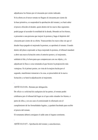 adjudicarse los bienes por el cincuenta por ciento indicado.

Si la oferta en el tercer remate no llegare al cincuenta por ciento de

la base primitiva, se suspenderá la aprobación del remate y se hará saber

el precio ofrecido al deudor, quien dentro de los nueve días siguientes

podrá pagar al acreedor la totalidad de la deuda, librando así los bienes,

o presentar a una persona que mejore la postura y haga el depósito del

cincuenta por ciento de su oferta. Transcurridos los nueve días sin que el

deudor haya pagado ni mejorado la postura, se aprobará el remate. Cuando

dentro del plazo expresado se haya mejorado la postura, el tribunal mandará

a abrir una nueva licitación entre el anterior postor y el mejorante,

señalará el día y la hora para que comparezcan con ese objeto, y le

adjudicará la finca o cosa rematada al que hiciere la proposición más

ventajosa. Si el primer postor, en vista de la mejora hecha por el

segundo, manifestare renunciar a la cosa, se prescindirá de la nueva

licitación y se hará la adjudicación al mejorante.



ARTÍCULO 656.- Remate por delegación.

De oficio o a solicitud de cualquiera de las partes, el remate podrá

celebrarse por el tribunal del lugar en el que estén situados los bienes, o

parte de ellos, y en ese caso el comisionado lo efectuará con el

cumplimiento de las formalidades legales, y quedará facultado para recibir

el precio del remate.

El rematante deberá consignar el saldo ante el órgano comitente.



ARTÍCULO 657.- Aprobación del remate y cancelaciones.
 