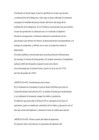 Verificado en forma legal, el juez lo aprobará en el auto que dictará

a continuación de la diligencia, salvo que se haya ordenado al rematante

consignar la totalidad del precio dentro del tercer día luego de la

celebración de la diligencia. Si se le hubiere comunicado esta prevención,

el auto de aprobación se efectuará una vez realizado el depósito.

Hecha la consignación, el tribunal ordenará la cancelación de los

gravámenes que afecten los bienes, la protocolización correspondiente y la

entrega al comprador, y librará, en su caso, la respectiva orden al

depositario.

El notario público comisionado para la protocolización utilizará para

tal encargo el sistema de fotocopiado. En ningún momento, el expediente

judicial saldrá del despacho respectivo para este efecto.

(Así reformado por el artículo único, inciso f), de la ley No.7725

de 9 de diciembre de 1997)



ARTÍCULO 658.- Insubsistencia del remate.

Si el rematante no consignare el precio dentro del plazo previsto en

el párrafo primero del artículo 657, se tendrá el remate por insubsistente

y se condenará al rematante a pagar los daños y perjuicios.

El depósito que prescribe el artículo 652 se entregará en tal caso al

ejecutante, quien se tendrá por satisfecho de los daños y perjuicios con el

diez por ciento del depósito, y abonará el resto al crédito que ejecuta.



ARTÍCULO 659.- Postor exento del deber de depositar.

Si el postor fuere relevado por el ejecutante del depósito del
 