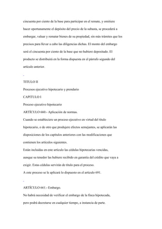 cincuenta por ciento de la base para participar en el remate, y omitiere

hacer oportunamente el depósito del precio de la subasta, se procederá a

embargar, valuar y rematar bienes de su propiedad, sin más trámites que los

precisos para llevar a cabo las diligencias dichas. El monto del embargo

será el cincuenta por ciento de la base que no hubiere depositado. El

producto se distribuirá en la forma dispuesta en el párrafo segundo del

artículo anterior.



TITULO II

Procesos ejecutivo hipotecario y prendario

CAPITULO I

Proceso ejecutivo hipotecario

ARTÍCULO 660.- Aplicación de normas.

Cuando se estableciere un proceso ejecutivo en virtud del título

hipotecario, o de otro que produjere efectos semejantes, se aplicarán las

disposiciones de los capítulos anteriores con las modificaciones que

contienen los artículos siguientes.

Están incluidas en este artículo las cédulas hipotecarias vencidas,

aunque su tenedor las hubiere recibido en garantía del crédito que vaya a

exigir. Estas cédulas servirán de título para el proceso.

A este proceso se le aplicará lo dispuesto en el artículo 691.



ARTÍCULO 661.- Embargo.

No habrá necesidad de verificar el embargo de la finca hipotecada,

pero podrá decretarse en cualquier tiempo, a instancia de parte.
 