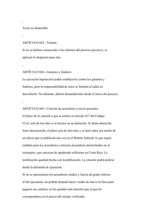 Texto no disponible



ARTÍCULO 663.- Trámite.

Si no se hubiere renunciado a los trámites del proceso ejecutivo, se

aplicará lo dispuesto para éste.



ARTÍCULO 664.- Garantes y fiadores.

La ejecución hipotecaria podrá establecerse contra los garantes y

fiadores, pero la responsabilidad de éstos se limitará al saldo en

descubierto. No obstante, deberá demandárseles desde el inicio del proceso.



ARTÍCULO 665.- Citación de acreedores y tercer poseedor.

El plazo de la citación a que se refiere el artículo 417 del Código

Civil, será de tres días si se hiciere en su domicilio. Si dicho domicilio

fuere desconocido, el plazo será de diez días y se hará saber por medio de

un edicto que se publicará una vez en el Boletín Judicial, lo que regirá

también para los acreedores y terceros poseedores domiciliados en el

extranjero, que carezcan de apoderado suficiente en Costa Rica. La

notificación quedará hecha con la publicación. La citación podrá pedirse

desde la demanda de ejecución.

Si no se apersonaren los acreedores citados y fueren de grado inferior

al del ejecutante, no podrán después hacer vender de nuevo la finca para

pagarse sus créditos, ni les quedará más derecho que el que les

correspondiere en el precio del remate verificado.
 