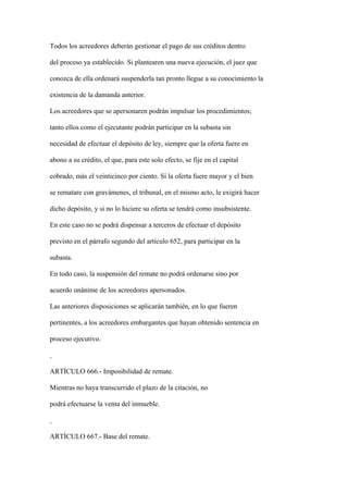 Todos los acreedores deberán gestionar el pago de sus créditos dentro

del proceso ya establecido. Si plantearen una nueva ejecución, el juez que

conozca de ella ordenará suspenderla tan pronto llegue a su conocimiento la

existencia de la damanda anterior.

Los acreedores que se apersonaren podrán impulsar los procedimientos;

tanto ellos como el ejecutante podrán participar en la subasta sin

necesidad de efectuar el depósito de ley, siempre que la oferta fuere en

abono a su crédito, el que, para este solo efecto, se fije en el capital

cobrado, más el veinticinco por ciento. Si la oferta fuere mayor y el bien

se rematare con gravámenes, el tribunal, en el mismo acto, le exigirá hacer

dicho depósito, y si no lo hiciere su oferta se tendrá como insubsistente.

En este caso no se podrá dispensar a terceros de efectuar el depósito

previsto en el párrafo segundo del artículo 652, para participar en la

subasta.

En todo caso, la suspensión del remate no podrá ordenarse sino por

acuerdo unánime de los acreedores apersonados.

Las anteriores disposiciones se aplicarán también, en lo que fueren

pertinentes, a los acreedores embargantes que hayan obtenido sentencia en

proceso ejecutivo.



ARTÍCULO 666.- Imposibilidad de remate.

Mientras no haya transcurrido el plazo de la citación, no

podrá efectuarse la venta del inmueble.



ARTÍCULO 667.- Base del remate.
 