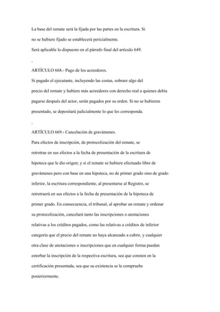 La base del remate será la fijada por las partes en la escritura. Si

no se hubiere fijado se establecerá pericialmente.

Será aplicable lo dispuesto en el párrafo final del artículo 649.



ARTÍCULO 668.- Pago de los acreedores.

Si pagado el ejecutante, incluyendo las costas, sobrare algo del

precio del remate y hubiere más acreedores con derecho real a quienes debía

pagarse después del actor, serán pagados por su orden. Si no se hubieren

presentado, se depositará judicialmente lo que les corresponda.



ARTÍCULO 669.- Cancelación de gravámenes.

Para efectos de inscripción, de protocolización del remate, se

retrotrae en sus efectos a la fecha de presentación de la escritura de

hipoteca que le dio origen; y si el remate se hubiere efectuado libre de

gravámenes pero con base en una hipoteca, no de primer grado sino de grado

inferior, la escritura correspondiente, al presentarse al Registro, se

retrotraerá en sus efectos a la fecha de presentación de la hipoteca de

primer grado. En consecuencia, el tribunal, al aprobar un remate y ordenar

su protocolización, cancelará tanto las inscripciones o anotaciones

relativas a los créditos pagados, como las relativas a créditos de inferior

categoría que el precio del remate no haya alcanzado a cubrir, y cualquier

otra clase de anotaciones o inscripciones que en cualquier forma puedan

estorbar la inscripción de la respectiva escritura, sea que consten en la

certificación presentada, sea que su existencia se le compruebe

posteriormente.
 