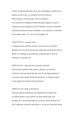 Cuando se hubieren depositado sumas que correspondan a acreedores con

derecho real en la finca, se consignará así en la escritura de

protocolización, a fin de que ello conste en el Registro.

No se inscribirá en el Registro Público documento alguno en el que se

consignen actos de segregación, división material o reunión de inmuebles

gravados con hipoteca común o de cédulas, si no se ajustara a los términos

de los artículos 409 y 411, inciso 2), del Código Civil.



ARTÍCULO 670.- Acreedor común.

Lo dispuesto en los artículos anteriores se observará en lo que fuere

aplicable en el caso en que un acreedor común siga una ejecución contra su

deudor y le embargue un inmueble que se halle gravado en favor de

acreedores con derecho real.



ARTÍCULO 671.- Oposición de un acreedor real citado.

Si uno de los acreedores reales citados se opusiere, en el plazo de

la citación, a las pretensiones del actor, para lo cual alegare prelación o

la extinción total o parcial del derecho del último, se tramitará el punto

por las reglas de las tercerías de mejor derecho.



ARTÍCULO 672.- Saldo en descubierto.

El proceso ejecutivo hipotecario sólo dará derecho a perseguir, por

los trámites fijados en este capítulo, los bienes hipotecados; para

perseguir otros, será indispensable que exista una resolución firme en la

que se determine un saldo en descubierto y, en este caso, dentro del mismo
 