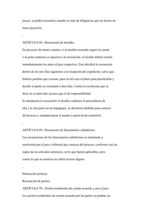 jueces, se podrá recusarlos cuando se trate de diligencias que no fueren de

mera ejecución.



ARTÍCULO 68.- Recusación de alcaldes.

En procesos de menor cuantía, si el alcalde recusado negare la causal

o la parte contraria se opusiere a la recusación, el alcalde deberá remitir

inmediatamente los autos al juez respectivo. Este decidirá la recusación

dentro de los tres días siguientes a la recepción del expediente, salvo que

hubiere pruebas que evacuar, pues en tal caso el plazo para practicarlas y

decidir el punto se extenderá a diez días. Contra la resolución que se

dicte no se dará más recurso que el de responsabilidad.

Si interpuesta la recusación el alcalde confesare la procedencia de

ella y la otra parte no la impugnare, se declarará inhibido para conocer

del proceso y mandará pasar el asunto a quien ha de sustituirlo.



ARTÍCULO 69.- Recusación de funcionarios subalternos.

Las recusaciones de los funcionarios subalternos se tramitarán y

resolverán por el juez o tribunal que conozca del proceso, conforme con las

reglas de los artículos anteriores, en lo que fueren aplicables, pero

contra lo que se resuelva no cabrá recurso alguno.



Subsección primera

Recusación de peritos

ARTÍCULO 70.- Peritos nombrados de común acuerdo y por el juez.

Los peritos nombrados de común acuerdo por las partes no podrán ser
 