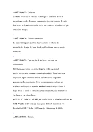 ARTÍCULO 677.- Embargo.

No habrá necesidad de verificar el embargo de los bienes dados en

garantía, pero podrá decretarse en cualquier tiempo a instancia de parte.

Los bienes se depositarán en el acreedor, en el deudor, o en el tercero que

el ejecutor designe.



ARTÍCULO 678.- Tribunal competente.

La ejecución la podrá plantear el acreedor ante el tribunal del

domicilio del deudor, del lugar donde esté los bienes, o en su propio

domicilio.



ARTÍCULO 679.- Presentación de los bienes y remate por

comisionado.

El tribunal, de oficio o a solicitud de parte, podrá prevenir al

deudor que presente las cosas objeto de ejecución, a fin de hacer una

inspección o para tenerlas a la vista, a efecto de que los posibles

postores puedan examinarlas. Si por su naturaleza no pudieren ser

trasladados al juzgado o alcaldía, podrá ordenarse la inspección en el

lugar donde se hallen y, si lo considerare conveniente, que el remate se

verifique en ese mismo lugar.

(ANULADO PARCIALMENTE por Resolución de la Sala Constitucional No.

6165-99 de las 11:54 horas del 6 de agosto de 1999, modificada por

Resolución 6192-99 de las 14:03 horas del 10 de agosto de 1989).



ARTÍCULO 680.- Remate.
 