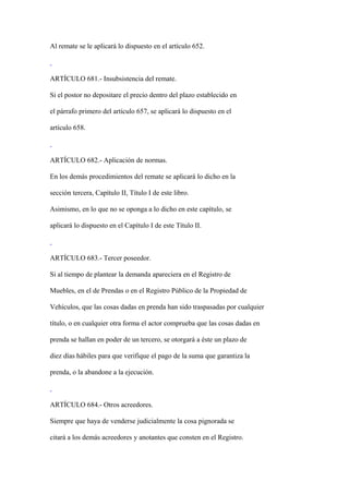 Al remate se le aplicará lo dispuesto en el artículo 652.



ARTÍCULO 681.- Insubsistencia del remate.

Si el postor no depositare el precio dentro del plazo establecido en

el párrafo primero del artículo 657, se aplicará lo dispuesto en el

artículo 658.



ARTÍCULO 682.- Aplicación de normas.

En los demás procedimientos del remate se aplicará lo dicho en la

sección tercera, Capítulo II, Título I de este libro.

Asimismo, en lo que no se oponga a lo dicho en este capítulo, se

aplicará lo dispuesto en el Capítulo I de este Título II.



ARTÍCULO 683.- Tercer poseedor.

Si al tiempo de plantear la demanda apareciera en el Registro de

Muebles, en el de Prendas o en el Registro Público de la Propiedad de

Vehículos, que las cosas dadas en prenda han sido traspasadas por cualquier

título, o en cualquier otra forma el actor comprueba que las cosas dadas en

prenda se hallan en poder de un tercero, se otorgará a éste un plazo de

diez días hábiles para que verifique el pago de la suma que garantiza la

prenda, o la abandone a la ejecución.



ARTÍCULO 684.- Otros acreedores.

Siempre que haya de venderse judicialmente la cosa pignorada se

citará a los demás acreedores y anotantes que consten en el Registro.
 