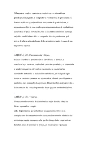 Si la cosa se vendiere en concurso o quiebra, o por ejecución de

prenda en primer grado, el comprador la recibirá libre de gravámenes. Si

la venta se hiciere por ejecución de un acreedor de grado inferior, el

comprador recibirá la cosa con los gravámenes anteriores de condición no

cumplida o de plazo no vencido; pero si los créditos anteriores fueren ya

exigibles, también la recibirá el comprador libre de gravámenes, y el

precio de ella se aplicará al pago de los acreedores, según el orden de sus

respectivos créditos.



ARTÍCULO 685.- Presentación de vehículo.

Cuando se ordene la presentación de un vehículo al tribunal, o

cuando se haya rematado en virtud de ejecución prendaria, y el propietario

o tenedor se negare a entregarlo o presentarlo, se ordenará a las

autoridades de tránsito la incautación del vehículo, en cualquier lugar

donde se encuentre, para que sea presentado al tribunal, para disponer su

depósito o para entregarlo al comprador. El juez también podrá proceder a

la incautación del vehículo por medio de un ejecutor nombrado al efecto.



ARTÍCULO 686.- Tercerías.

No se admitirán tercerías de dominio ni de mejor derecho sobre los

bienes pignorados, excepto:

a) La de preferencia que se funde en un documento público o en

cualquier otro documento auténtico de fecha cierta anterior a la fecha del

contrato de prenda, que compruebe que los bienes dados en garantía se

hallaban, antes de constituir la prenda, en predio ajeno, y por cuya
 