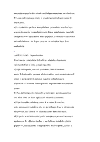 ocupación se pagaba determinada cantidad por concepto de arrendamiento.

b) La de preferencia que entable el acreedor garantizado con prenda de

mejor grado.

c) La de dominio que fuere acompañada de ejecutoria en la cual se haga

expresa declaración contra el pignorante, de que ha defraudado o estafado

al legítimo dueño de los bienes dados en prenda, o certificación de haberse

ordenado la instrucción de proceso penal encaminado al logro de tal

declaratoria.



ARTÍCULO 687.- Pago del crédito.

En el caso de venta judicial de los bienes afectados, el producto

será liquidado en la forma y orden siguientes:

a) Pago de los gastos judiciales por la venta, entre ellos ambas

costas de la ejecución, gastos de administración y mantenimiento desde el

día en el que ejercitare la demanda ejecutiva hasta el día de la

liquidación. Si el deudor fuere depositario no podrá cobrar honorarios ni

gastos.

b) Pago de los impuestos nacionales y municipales que se adeudaren y

que pesen sobre los frutos o productos o sobre la cosa misma.

c) Pago de sueldos, salarios y gastos. Si se tratara de cosechas,

estos gastos comprenderán no sólo los que se hagan desde la iniciación de

la ejecución, sino también los anteriores dentro de los tres meses.

ch) Pago del arrendamiento del predio o campo que produce los frutos o

productos, o del edificio o local en el que hubieren alojado los objetos

pignorados, si el deudor no fuere propietario de dicho predio, edificio o
 