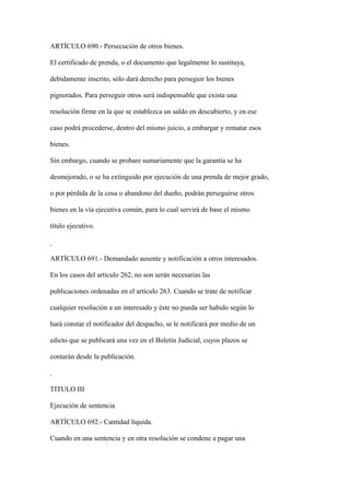 ARTÍCULO 690.- Persecución de otros bienes.

El certificado de prenda, o el documento que legalmente lo sustituya,

debidamente inscrito, sólo dará derecho para perseguir los bienes

pignorados. Para perseguir otros será indispensable que exista una

resolución firme en la que se establezca un saldo en descubierto, y en ese

caso podrá procederse, dentro del mismo juicio, a embargar y rematar esos

bienes.

Sin embargo, cuando se probare sumariamente que la garantía se ha

desmejorado, o se ha extinguido por ejecución de una prenda de mejor grado,

o por pérdida de la cosa o abandono del dueño, podrán perseguirse otros

bienes en la vía ejecutiva común, para lo cual servirá de base el mismo

título ejecutivo.



ARTÍCULO 691.- Demandado ausente y notificación a otros interesados.

En los casos del artículo 262, no son serán necesarias las

publicaciones ordenadas en el artículo 263. Cuando se trate de notificar

cualquier resolución a un interesado y éste no pueda ser habido según lo

hará constar el notificador del despacho, se le notificará por medio de un

edicto que se publicará una vez en el Boletín Judicial, cuyos plazos se

contarán desde la publicación.



TITULO III

Ejecución de sentencia

ARTÍCULO 692.- Cantidad líquida.

Cuando en una sentencia y en otra resolución se condene a pagar una
 