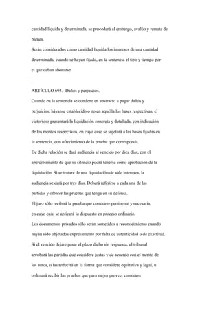 cantidad líquida y determinada, se procederá al embargo, avalúo y remate de

bienes.

Serán considerados como cantidad líquida los intereses de una cantidad

determinada, cuando se hayan fijado, en la sentencia el tipo y tiempo por

el que deban abonarse.



ARTÍCULO 693.- Daños y perjuicios.

Cuando en la sentencia se condene en abstracto a pagar daños y

perjuicios, háyanse establecido o no en aquélla las bases respectivas, el

victorioso presentará la liquidación concreta y detallada, con indicación

de los montos respectivos, en cuyo caso se sujetará a las bases fijadas en

la sentencia, con ofrecimiento de la prueba que corresponda.

De dicha relación se dará audiencia al vencido por diez días, con el

apercibimiento de que su silencio podrá tenerse como aprobación de la

liquidación. Si se tratare de una liquidación de sólo intereses, la

audiencia se dará por tres días. Deberá referirse a cada una de las

partidas y ofrecer las pruebas que tenga en su defensa.

El juez sólo recibirá la prueba que considere pertinente y necesaria,

en cuyo caso se aplicará lo dispuesto en proceso ordinario.

Los documentos privados sólo serán sometidos a reconocimiento cuando

hayan sido objetados expresamente por falta de autenticidad o de exactitud.

Si el vencido dejare pasar el plazo dicho sin respuesta, el tribunal

aprobará las partidas que considere justas y de acuerdo con el mérito de

los autos, o las reducirá en la forma que considere equitativa y legal, u

ordenará recibir las pruebas que para mejor proveer considere
 