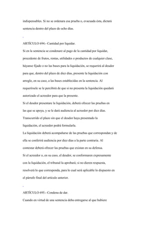 indispensables. Si no se ordenara esa prueba o, evacuada ésta, dictará

sentencia dentro del plazo de ocho días.



ARTÍCULO 694.- Cantidad por liquidar.

Si en la sentencia se condenare al pago de la cantidad por liquidar,

procedente de frutos, rentas, utilidades o productos de cualquier clase,

háyanse fijado o no las bases para la liquidación, se requerirá al deudor

para que, dentro del plazo de diez días, presente la liquidación con

arreglo, en su caso, a las bases establecidas en la sentencia. Al

requerírsele se le percibirá de que si no presenta la liquidación quedará

autorizado el acreedor para que la presente.

Si el deudor presentare la liquidación, deberá ofrecer las pruebas en

las que se apoya, y se le dará audiencia al acreedor por diez días.

Transcurrido el plazo sin que el deudor haya presentado la

liquidación, el acreedor podrá formularla.

La liquidación deberá acompañarse de las pruebas que correspondan y de

ella se conferirá audiencia por diez días a la parte contraria. Al

contestar deberá ofrecer las pruebas que existan en su defensa.

Si el acreedor o, en su caso, el deudor, se conformaren expresamente

con la liquidación, el tribunal la aprobará; si no dieren respuesta,

resolverá lo que corresponda, para lo cual será aplicable lo dispuesto en

el párrafo final del artículo anterior.



ARTÍCULO 695.- Condena de dar.

Cuando en virtud de una sentencia deba entregarse al que hubiere
 