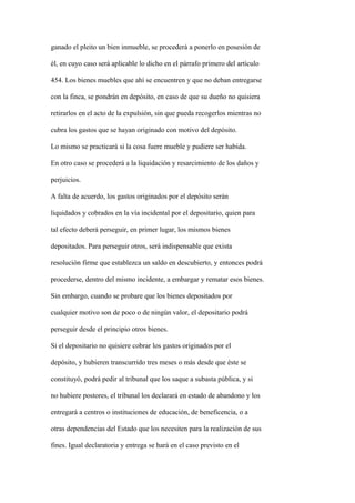 ganado el pleito un bien inmueble, se procederá a ponerlo en posesión de

él, en cuyo caso será aplicable lo dicho en el párrafo primero del artículo

454. Los bienes muebles que ahí se encuentren y que no deban entregarse

con la finca, se pondrán en depósito, en caso de que su dueño no quisiera

retirarlos en el acto de la expulsión, sin que pueda recogerlos mientras no

cubra los gastos que se hayan originado con motivo del depósito.

Lo mismo se practicará si la cosa fuere mueble y pudiere ser habida.

En otro caso se procederá a la liquidación y resarcimiento de los daños y

perjuicios.

A falta de acuerdo, los gastos originados por el depósito serán

liquidados y cobrados en la vía incidental por el depositario, quien para

tal efecto deberá perseguir, en primer lugar, los mismos bienes

depositados. Para perseguir otros, será indispensable que exista

resolución firme que establezca un saldo en descubierto, y entonces podrá

procederse, dentro del mismo incidente, a embargar y rematar esos bienes.

Sin embargo, cuando se probare que los bienes depositados por

cualquier motivo son de poco o de ningún valor, el depositario podrá

perseguir desde el principio otros bienes.

Si el depositario no quisiere cobrar los gastos originados por el

depósito, y hubieren transcurrido tres meses o más desde que éste se

constituyó, podrá pedir al tribunal que los saque a subasta pública, y si

no hubiere postores, el tribunal los declarará en estado de abandono y los

entregará a centros o instituciones de educación, de beneficencia, o a

otras dependencias del Estado que los necesiten para la realización de sus

fines. Igual declaratoria y entrega se hará en el caso previsto en el
 
