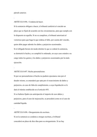 párrafo anterior.



ARTÍCULO 696.- Condena de hacer.

Si la sentencia obligare a hacer, el tribunal conferirá al vencido un

plazo que se fijará de acuerdo con las circunstancias, para que cumpla con

lo dispuesto en aquélla. Si no se cumpliera, el tribunal autorizará al

victorioso para que haga lo que ordena el fallo, por cuenta del vencido,

quien debe pagar además los daños y perjuicios ocasionados.

Si el obligado hiciere de modo distinto lo que se ordenó la sentencia,

se destruirá lo hecho y se cumplirá lo ordenado, en cuyo caso estarán a su

cargo todos los gastos y los daños y perjuicios ocasionados por la mala

ejecución.



ARTÍCULO 697. Hecho personalísimo.

Si por ser personalísimo el hecho no pudiere ejecutarse sino por el

deudor mismo, se entenderá que opta por el resarcimiento de daños y

perjuicios, en caso de falta de cumplimiento, a cuya liquidación se le

dará el trámite establecido en el artículo 693.

Si se hubiera fijado con anticipación el importe de esos daños y

perjuicios, para el caso de inejecución, se procederá como en el caso de

cantidad líquida.



ARTÍCULO 698.- Otorgamiento de escritura.

Si en la sentencia se condena a otorgar escritura, el tribunal

concederá un plazo de diez días para su otorgamiento. Si no hay
 