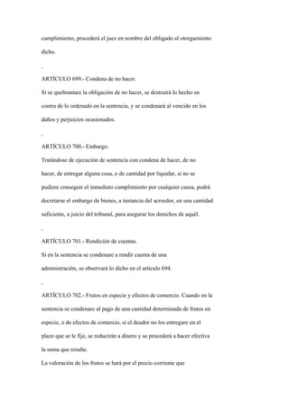 cumplimiento, procederá el juez en nombre del obligado al otorgamiento

dicho.



ARTÍCULO 699.- Condena de no hacer.

Si se quebrantare la obligación de no hacer, se destruirá lo hecho en

contra de lo ordenado en la sentencia, y se condenará al vencido en los

daños y perjuicios ocasionados.



ARTÍCULO 700.- Embargo.

Tratándose de ejecución de sentencia con condena de hacer, de no

hacer, de entregar alguna cosa, o de cantidad por liquidar, si no se

pudiere conseguir el inmediato cumplimiento por cualquier causa, podrá

decretarse el embargo de bienes, a instancia del acreedor, en una cantidad

suficiente, a juicio del tribunal, para asegurar los derechos de aquél.



ARTÍCULO 701.- Rendición de cuentas.

Si en la sentencia se condenare a rendir cuenta de una

administración, se observará lo dicho en el artículo 694.



ARTÍCULO 702.- Frutos en especie y efectos de comercio. Cuando en la

sentencia se condenare al pago de una cantidad determinada de frutos en

especie, o de efectos de comercio, si el deudor no los entregare en el

plazo que se le fije, se reducirán a dinero y se procederá a hacer efectiva

la suma que resulte.

La valoración de los frutos se hará por el precio corriente que
 