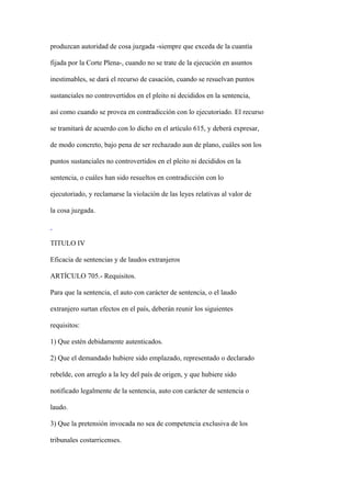 produzcan autoridad de cosa juzgada -siempre que exceda de la cuantía

fijada por la Corte Plena-, cuando no se trate de la ejecución en asuntos

inestimables, se dará el recurso de casación, cuando se resuelvan puntos

sustanciales no controvertidos en el pleito ni decididos en la sentencia,

así como cuando se provea en contradicción con lo ejecutoriado. El recurso

se tramitará de acuerdo con lo dicho en el artículo 615, y deberá expresar,

de modo concreto, bajo pena de ser rechazado aun de plano, cuáles son los

puntos sustanciales no controvertidos en el pleito ni decididos en la

sentencia, o cuáles han sido resueltos en contradicción con lo

ejecutoriado, y reclamarse la violación de las leyes relativas al valor de

la cosa juzgada.



TITULO IV

Eficacia de sentencias y de laudos extranjeros

ARTÍCULO 705.- Requisitos.

Para que la sentencia, el auto con carácter de sentencia, o el laudo

extranjero surtan efectos en el país, deberán reunir los siguientes

requisitos:

1) Que estén debidamente autenticados.

2) Que el demandado hubiere sido emplazado, representado o declarado

rebelde, con arreglo a la ley del país de origen, y que hubiere sido

notificado legalmente de la sentencia, auto con carácter de sentencia o

laudo.

3) Que la pretensión invocada no sea de competencia exclusiva de los

tribunales costarricenses.
 