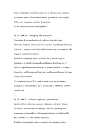 4) Que no exista en Costa Rica un proceso en trámite, ni una sentencia

ejecutoriada, por un tribunal costarricense, que produzca cosa juzgada.

5) Que sean ejecutorios en el país de su origen.

6) Que no sean contrarios al orden público.



ARTÍCULO 706.- Embargos y otras actuaciones.

Si se tratare de un mandamiento de embargo, o de práctica de

citaciones, pruebas u otras actuaciones judiciales ordenadas por tribunales

o árbitros extranjeros, serán diligenciados siempre que no se opongan a lo

dispuesto en el artículo anterior.

Tratándose de embargo no será necesario dar la audiencia que se

establece en el artículo siguiente, bastará la demostración de que se

notificó al ejecutado del auto en el que se hubiere ordenado el exhorto, y

de que haya tenido tiempo suficiente para que haya podido ocurrir a hacer

valer aquí sus derechos.

Si el mandamiento se refiriera a otras actuaciones, una vez puesto el

exequátur, se tramitarán igual que si procedieren de un tribunal o árbitro

costarricense.



ARTÍCULO 707.- Tribunal competente y procedimiento.

La ejecución de sentencias, autos con carácter de sentencia y laudos,

así como de mandamientos de embargo, citaciones, pruebas y otras

actuaciones, pronunciados por tribunales extranjeros, se pedirá ante la

Sala Primera de la Corte Suprema de Justicia.

Tratándose de sentencias, autos con carácter de sentencia y laudos,
 