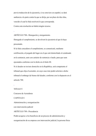 previa traducción de la ejecutoria, si no estuviere en español, se dará

audiencia a la parte contra la que se dirija, por un plazo de diez días,

vencido el cual la Sala resolverá lo que corresponda.

Contra esta resolución no habrá ningún recurso.



ARTÍCULO 708.- Denegación y otorgamiento.

Denegado el cumplimiento, se devolverá la ejecutoria al que la haya

presentado.

Si la Sala concediere el cumplimiento, se comunicará, mediante

certificación, al juzgado del lugar en el que esté domiciliado el condenado

en la sentencia, auto con carácter de sentencia o laudo, para que sean

ejecutados conforme con lo dicho en el título III.

Si el deudor no tuviere domicilio en la República, será competente el

tribunal que elija el acreedor, en cuyo caso éste podrá solicitar a dicho

tribunal el embargo de bienes del deudor, conforme con lo dispuesto en el

artículo 700.



TITULO V

Concurso de Acreedores

CAPITULO I

Administración y reorganización

con intervención judicial

ARTÍCULO 709.- Procedencia

Podrá acogerse a los beneficios de un proceso de administración y

reorganización de su empresa con intervención judicial, la persona física
 