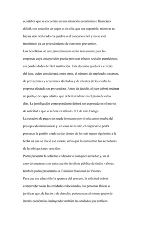 o jurídica que se encuentre en una situación económica o financiera

difícil, con cesación de pagos o sin ella, que sea superable, mientras no

hayan sido declarados la quiebra o el concurso civil y no se esté

tramitando ya un procedimiento de convenio preventivo.

Los beneficios de este procedimiento serán únicamente para las

empresas cuya desaparición pueda provocar efectos sociales perniciosos,

sin posibilidades de fácil sustitución. Esta decisión quedará a criterio

del juez, quien considerará, entre otros, el número de empleados cesantes,

de proveedores y acreedores afectados y de clientes de los cuales la

empresa afectada sea proveedora. Antes de decidir, el juez deberá ordenar

un peritaje de especialistas, que deberá rendirse en el plazo de ocho

días. La justificación correspondiente deberá ser expresada en el escrito

de solicitud a que se refiere el artículo 713 de este Código.

La cesación de pagos no puede invocarse por sí sola como prueba del

presupuesto mencionado y, en caso de existir, el empresario podrá

presentar la gestión a más tardar dentro de los seis meses siguientes a la

fecha en que se inició ese estado, salvo que lo consientan los acreedores

de las obligaciones vencidas.

Podrá presentar la solicitud el deudor o cualquier acreedor y, en el

caso de empresas con autorización de oferta pública de títulos valores,

también podrá presentarla la Comisión Nacional de Valores.

Para que sea admisible la apertura del proceso, la solicitud deberá

comprender todas las entidades relacionadas, las personas físicas o

jurídicas que, de hecho o de derecho, pertenezcan al mismo grupo de

interés económico, incluyendo también las unidades que realicen
 