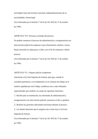 actividades fuera del territorio nacional, independientemente de su

nacionalidad y forma legal.

(Así reformado por el artículo 1º de la ley No.7643 de 17 de octubre

de 1996)



ARTÍCULO 710.- Personas excluidas del proceso

No podrán someterse al proceso de administración y reorganización con

intervención judicial las empresas cuyos funcionarios, dueños o socios

hayan incurrido en culpa grave o dolo, con el fin de someterse a dicho

proceso.

(Así reformado por el artículo 1º de la ley No.7643 de 17 de octubre

de 1996)



ARTÍCULO 711.- Organo judicial competente

Autorízase a la Corte Suprema de Justicia, para que, cuando lo

considere pertinente y con fundamento en el volumen de trabajo en la

materia regulada por este Código, establezca uno o más tribunales

especializados que tendrán a su cargo las siguientes funciones:

1.- Recibir para su tramitación, las solicitudes de administración y

reorganización con intervención judicial, concursos civiles y quiebras.

2.- Realizar las gestiones adicionales necesarias durante el proceso.

3.- Las demás funciones que le asignen esta u otras leyes o la Corte

Suprema de Justicia.

(Así reformado por el artículo 1º de la ley No.7643 de 17 de octubre

de 1996)
 