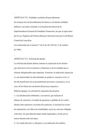 ARTÍCULO 712.- Entidades excluidas del procedimiento

Se excluyen de este procedimiento los bancos y las demás entidades

públicas o privadas sometidas a la fiscalización directa de la

Superintendencia General de Entidades Financieras, las que se rigen tanto

por la Ley Orgánica del Sistema Bancario Nacional como por la del Banco

Central de Costa Rica.

(Así reformado por el artículo 1º de la ley No.7643 de 17 de octubre

de 1996)



ARTÍCULO 713.- Solicitud del deudor

La solicitud del deudor deberá contener la exposición de los hechos

que motivan la crisis económica y financiera y de las medidas que se

estiman indispensables para superarla. Asimismo, la indicación expresa de

si, con anterioridad, ha sido declarado en quiebra o concurso civil o si

ha sido beneficiario de un procedimiento preventivo concursal y, en su

caso, de las fechas de conclusión del proceso respectivo.

Deberán agregar a la solicitud los siguientes documentos:

1.- Las declaraciones tributarias y sus anexos, que incluyan el

balance de situación y el estado de ganancias y pérdidas de los cuatro

últimos años anteriores a la fecha de la petición; se incluirán los costos

de explotación y los libros de contabilidad, si por ley estuviere obligado

a llevarlos, los que deberían haber estado legalizados y al día, por lo

menos durante todo este lapso.

2.- Un estado del activo y del pasivo, con indicación de nombres,
 