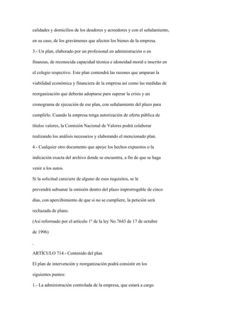 calidades y domicilios de los deudores y acreedores y con el señalamiento,

en su caso, de los gravámenes que afecten los bienes de la empresa.

3.- Un plan, elaborado por un profesional en administración o en

finanzas, de reconocida capacidad técnica e idoneidad moral e inscrito en

el colegio respectivo. Este plan contendrá las razones que amparan la

viabilidad económica y financiera de la empresa así como las medidas de

reorganización que deberán adoptarse para superar la crisis y un

cronograma de ejecución de ese plan, con señalamiento del plazo para

cumplirlo. Cuando la empresa tenga autorización de oferta pública de

títulos valores, la Comisión Nacional de Valores podrá colaborar

realizando los análisis necesarios y elaborando el mencionado plan.

4.- Cualquier otro documento que apoye los hechos expuestos o la

indicación exacta del archivo donde se encuentra, a fin de que se haga

venir a los autos.

Si la solicitud careciere de alguno de esos requisitos, se le

prevendrá subsanar la omisión dentro del plazo improrrogable de cinco

días, con apercibimiento de que si no se cumpliere, la petición será

rechazada de plano.

(Así reformado por el artículo 1º de la ley No.7643 de 17 de octubre

de 1996)



ARTÍCULO 714.- Contenido del plan

El plan de intervención y reorganización podrá consistir en los

siguientes puntos:

1.- La administración controlada de la empresa, que estará a cargo
 