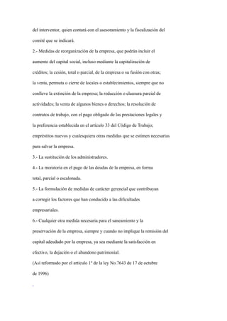 del interventor, quien contará con el asesoramiento y la fiscalización del

comité que se indicará.

2.- Medidas de reorganización de la empresa, que podrán incluir el

aumento del capital social, incluso mediante la capitalización de

créditos; la cesión, total o parcial, de la empresa o su fusión con otras;

la venta, permuta o cierre de locales o establecimientos, siempre que no

conlleve la extinción de la empresa; la reducción o clausura parcial de

actividades; la venta de algunos bienes o derechos; la resolución de

contratos de trabajo, con el pago obligado de las prestaciones legales y

la preferencia establecida en el artículo 33 del Código de Trabajo;

empréstitos nuevos y cualesquiera otras medidas que se estimen necesarias

para salvar la empresa.

3.- La sustitución de los administradores.

4.- La moratoria en el pago de las deudas de la empresa, en forma

total, parcial o escalonada.

5.- La formulación de medidas de carácter gerencial que contribuyan

a corregir los factores que han conducido a las dificultades

empresariales.

6.- Cualquier otra medida necesaria para el saneamiento y la

preservación de la empresa, siempre y cuando no implique la remisión del

capital adeudado por la empresa, ya sea mediante la satisfacción en

efectivo, la dejación o el abandono patrimonial.

(Así reformado por el artículo 1º de la ley No.7643 de 17 de octubre

de 1996)
 