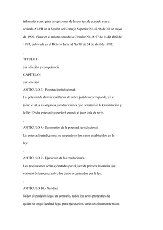 tribunales como para las gestiones de las partes, de acuerdo con el

artículo XLVII de la Sesión del Consejo Superior No.42-96 de 30 de mayo

de 1996. Véase en el mismo sentido la Circular No.38-97 de 14 de abril de

1997, publicada en el Boletín Judicial No.78 de 24 de abril de 1997)



TITULO I

Jurisdicción y competencia

CAPITULO I

Jurisdicción

ARTÍCULO 7.- Potestad jurisdiccional.

La potestad de dirimir conflictos de orden jurídico corresponde, en el

ramo civil, a los órganos jurisdiccionales que determinan la Constitución y

la ley. Dicha potestad se perderá cuando el juez deje de serlo.



ARTÍCULO 8.- Suspensión de la potestad jurisdiccional.

La potestad jurisdiccional se suspende en los casos establecidos en la

ley.



ARTÍCULO 9.- Ejecución de las resoluciones.

Las resoluciones serán ejecutadas por el juez de primera instancia que

conoció del proceso, salvo los casos exceptuados por la ley.



ARTÍCULO 10.- Nulidad.

Salvo disposición legal en contrario, todos los actos procesales de

quien no tenga facultad legal para ejecutarlos, serán absolutamente nulos.
 