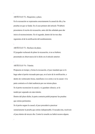 ARTÍCULO 72.- Requisitos y plazo.

En la recusación se expresarán concretamente la causal de ella y las

pruebas en que se funda. En el caso primero del artículo 70 deberá

presentarse el escrito de recusación, antes del día señalado para dar

inicio al reconocimiento. En el segundo, dentro de los tres días

siguientes al de la notificación del nombramiento.



ARTÍCULO 73.- Rechazo de plano.

El juzgador rechazará de plano la recusación, si no se hubiere

presentado en observancia de lo dicho en el artículo anterior.



ARTÍCULO 74.- Trámite.

Propuesta en tiempo y forma la recusación, el juez mandará que se le

haga saber al perito recusado para que, en el acto de la notificación, o

dentro de veinticuatro horas, manifieste si es cierta o no la causal. A la

parte contraria se le dará audiencia por ese mismo plazo.

Si el perito reconociere la causal, o si guardare silencio, se le

tendrá por separado sin más trámite.

Dentro del plazo dicho, la parte contraria podrá proponer las pruebas

que estime pertinentes.

Si el perito negare la causal, el juez procederá a practicar

sumariamente la prueba que estime indispensable. Evacuada ésta, resolverá

el juez dentro de tercero día. Contra lo resuelto no habrá recurso alguno.
 