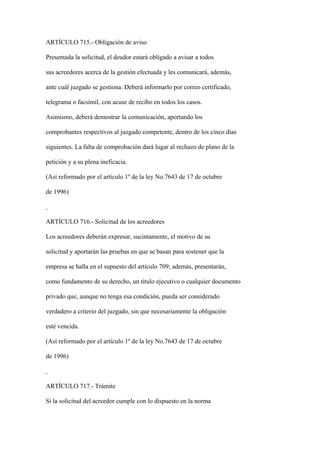 ARTÍCULO 715.- Obligación de aviso

Presentada la solicitud, el deudor estará obligado a avisar a todos

sus acreedores acerca de la gestión efectuada y les comunicará, además,

ante cuál juzgado se gestiona. Deberá informarlo por correo certificado,

telegrama o facsímil, con acuse de recibo en todos los casos.

Asimismo, deberá demostrar la comunicación, aportando los

comprobantes respectivos al juzgado competente, dentro de los cinco días

siguientes. La falta de comprobación dará lugar al rechazo de plano de la

petición y a su plena ineficacia.

(Así reformado por el artículo 1º de la ley No.7643 de 17 de octubre

de 1996)



ARTÍCULO 716.- Solicitud de los acreedores

Los acreedores deberán expresar, sucintamente, el motivo de su

solicitud y aportarán las pruebas en que se basan para sostener que la

empresa se halla en el supuesto del artículo 709; además, presentarán,

como fundamento de su derecho, un título ejecutivo o cualquier documento

privado que, aunque no tenga esa condición, pueda ser considerado

verdadero a criterio del juzgado, sin que necesariamente la obligación

esté vencida.

(Así reformado por el artículo 1º de la ley No.7643 de 17 de octubre

de 1996)



ARTÍCULO 717.- Trámite

Si la solicitud del acreedor cumple con lo dispuesto en la norma
 