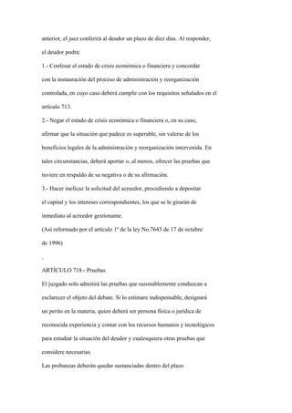 anterior, el juez conferirá al deudor un plazo de diez días. Al responder,

el deudor podrá:

1.- Confesar el estado de crisis económica o financiera y concordar

con la instauración del proceso de administración y reorganización

controlada, en cuyo caso deberá cumplir con los requisitos señalados en el

artículo 713.

2.- Negar el estado de crisis económica o financiera o, en su caso,

afirmar que la situación que padece es superable, sin valerse de los

beneficios legales de la administración y reorganización intervenida. En

tales circunstancias, deberá aportar o, al menos, ofrecer las pruebas que

tuviere en respaldo de su negativa o de su afirmación.

3.- Hacer ineficaz la solicitud del acreedor, procediendo a depositar

el capital y los intereses correspondientes, los que se le girarán de

inmediato al acreedor gestionante.

(Así reformado por el artículo 1º de la ley No.7643 de 17 de octubre

de 1996)



ARTÍCULO 718.- Pruebas

El juzgado solo admitirá las pruebas que razonablemente conduzcan a

esclarecer el objeto del debate. Si lo estimare indispensable, designará

un perito en la materia, quien deberá ser persona física o jurídica de

reconocida experiencia y contar con los recursos humanos y tecnológicos

para estudiar la situación del deudor y cualesquiera otras pruebas que

considere necesarias.

Las probanzas deberán quedar sustanciadas dentro del plazo
 