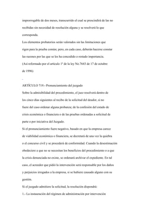 improrrogable de dos meses, transcurrido el cual se prescindirá de las no

recibidas sin necesidad de resolución alguna y se resolverá lo que

corresponda.

Los elementos probatorios serán valorados sin las limitaciones que

rigen para la prueba común; pero, en cada caso, deberán hacerse constar

las razones por las que se les ha concedido o restado importancia.

(Así reformado por el artículo 1º de la ley No.7643 de 17 de octubre

de 1996)



ARTÍCULO 719.- Pronunciamiento del juzgado

Sobre la admisibilidad del procedimiento, el juez resolverá dentro de

los cinco días siguientes al recibo de la solicitud del deudor, si no

fuere del caso ordenar alguna probanza; de la confesión del estado de

crisis económica o financiera o de las pruebas ordenadas a solicitud de

parte o por iniciativa del Juzgado.

Si el pronunciamiento fuere negativo, basado en que la empresa carece

de viabilidad económica o financiera, se decretará de una vez la quiebra

o el concurso civil y se procederá de conformidad. Cuando la desestimación

obedeciere a que no se necesitan los beneficios del procedimiento o a que

la crisis denunciada no existe, se ordenará archivar el expediente. En tal

caso, el acreedor que pidió la intervención será responsable por los daños

y perjuicios irrogados a la empresa, si se hubiere causado alguno con su

gestión.

Si el juzgado admitiere la solicitud, la resolución dispondrá:

1.- La instauración del régimen de administración por intervención
 