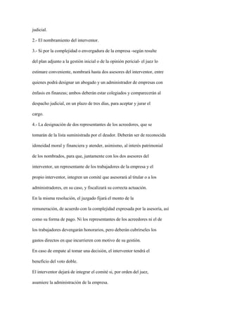 judicial.

2.- El nombramiento del interventor.

3.- Si por la complejidad o envergadura de la empresa -según resulte

del plan adjunto a la gestión inicial o de la opinión pericial- el juez lo

estimare conveniente, nombrará hasta dos asesores del interventor, entre

quienes podrá designar un abogado y un administrador de empresas con

énfasis en finanzas; ambos deberán estar colegiados y comparecerán al

despacho judicial, en un plazo de tres días, para aceptar y jurar el

cargo.

4.- La designación de dos representantes de los acreedores, que se

tomarán de la lista suministrada por el deudor. Deberán ser de reconocida

idoneidad moral y financiera y atender, asimismo, al interés patrimonial

de los nombrados, para que, juntamente con los dos asesores del

interventor, un representante de los trabajadores de la empresa y el

propio interventor, integren un comité que asesorará al titular o a los

administradores, en su caso, y fiscalizará su correcta actuación.

En la misma resolución, el juzgado fijará el monto de la

remuneración, de acuerdo con la complejidad expresada por la asesoría, así

como su forma de pago. Ni los representantes de los acreedores ni el de

los trabajadores devengarán honorarios, pero deberán cubrírseles los

gastos directos en que incurrieren con motivo de su gestión.

En caso de empate al tomar una decisión, el interventor tendrá el

beneficio del voto doble.

El interventor dejará de integrar el comité si, por orden del juez,

asumiere la administración de la empresa.
 