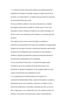 5.- La fijación de hora y fecha para celebrar una asamblea general de

empleados de la empresa, destinada a elegir por simple mayoría de los

presentes, a un representante y su suplente, para que actúen en el proceso

de intervención dentro del comité.

Si en esa asamblea recibieren votos más de dos personas, se tendrán

por elegidos quienes hayan recibido la votación mayor. El acto será

anunciado en forma visible por el deudor en los centros de trabajo, y se

llevará a cabo en las instalaciones de la empresa o en un lugar apto para

tal efecto.

Si la empresa tuviere varios centros de trabajo, la asamblea se

realizará en la sede principal. Por razones de comodidad, el juzgado podrá

designar otro sitio para la reunión y mecanismos alternativos para recabar

la opinión de los trabajadores que se encuentren en sitios alejados y

establecer cualquier procedimiento especial necesario para facilitar la

selección de los representantes de los empleados.

Al acto concurrirán el interventor y el actuario del juzgado, quien

levantará un acta en la cual dará fe de las personas electas; este

documento se agregará al expediente. En los juzgados donde no exista

actuario, dicha función será cumplida por el juez.

6.- La separación de los administradores de la empresa o la

sustitución del administrador titular, cuando de las pruebas evacuadas se

desprendiere que la crisis económica o financiera se originó en actos

fuera de las atribuciones o los poderes ostentados por ellos, ya sea con

dolo o culpa grave o con violación de la ley o los estatutos sociales. No

obstante, conservarán su personería para sostener el procedimiento
 
