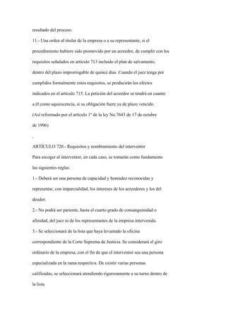 resultado del proceso.

11.- Una orden al titular de la empresa o a su representante, si el

procedimiento hubiere sido promovido por un acreedor, de cumplir con los

requisitos señalados en artículo 713 incluido el plan de salvamento,

dentro del plazo improrrogable de quince días. Cuando el juez tenga por

cumplidos formalmente estos requisitos, se producirán los efectos

indicados en el artículo 715. La petición del acreedor se tendrá en cuanto

a él como aquiescencia, si su obligación fuere ya de plazo vencido.

(Así reformado por el artículo 1º de la ley No.7643 de 17 de octubre

de 1996)



ARTÍCULO 720.- Requisitos y nombramiento del interventor

Para escoger al interventor, en cada caso, se tomarán como fundamento

las siguientes reglas:

1.- Deberá ser una persona de capacidad y honradez reconocidas y

representar, con imparcialidad, los intereses de los acreedores y los del

deudor.

2.- No podrá ser pariente, hasta el cuarto grado de consanguinidad o

afinidad, del juez ni de los representantes de la empresa intervenida.

3.- Se seleccionará de la lista que haya levantado la oficina

correspondiente de la Corte Suprema de Justicia. Se considerará el giro

ordinario de la empresa, con el fin de que el interventor sea una persona

especializada en la rama respectiva. De existir varias personas

calificadas, se seleccionará atendiendo rigurosamente a su turno dentro de

la lista.
 