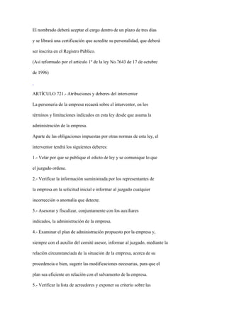 El nombrado deberá aceptar el cargo dentro de un plazo de tres días

y se librará una certificación que acredite su personalidad, que deberá

ser inscrita en el Registro Público.

(Así reformado por el artículo 1º de la ley No.7643 de 17 de octubre

de 1996)



ARTÍCULO 721.- Atribuciones y deberes del interventor

La personería de la empresa recaerá sobre el interventor, en los

términos y limitaciones indicados en esta ley desde que asuma la

administración de la empresa.

Aparte de las obligaciones impuestas por otras normas de esta ley, el

interventor tendrá los siguientes deberes:

1.- Velar por que se publique el edicto de ley y se comunique lo que

el juzgado ordene.

2.- Verificar la información suministrada por los representantes de

la empresa en la solicitud inicial e informar al juzgado cualquier

incorrección o anomalía que detecte.

3.- Asesorar y fiscalizar, conjuntamente con los auxiliares

indicados, la administración de la empresa.

4.- Examinar el plan de administración propuesto por la empresa y,

siempre con el auxilio del comité asesor, informar al juzgado, mediante la

relación circunstanciada de la situación de la empresa, acerca de su

procedencia o bien, sugerir las modificaciones necesarias, para que el

plan sea eficiente en relación con el salvamento de la empresa.

5.- Verificar la lista de acreedores y exponer su criterio sobre las
 
