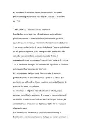 reclamaciones formuladas o las que plantee cualquier interesado.

(Así reformado por el artículo 1º de la ley No.7643 de 17 de octubre

de 1996)



ARTÍCULO 722.- Remuneración del interventor

Por el trabajo como supervisor y fiscalizador en la ejecución del

plan de salvamento, el interventor devengará honorarios que serán

equivalentes, por lo menos, a cinco salarios base mensuales del oficinista

1 que aparece en la relación de puestos de la Ley de Presupuesto Ordinario

de la República vigente en el año correspondiente. No obstante, si la

autoridad judicial, mediante resolución razonada, decreta el

desapoderamiento de la empresa en los términos del inciso 6) del artículo

719, el interventor devengará una remuneración equivalente al salario del

gerente general de la empresa por intervenir.

En cualquier caso, si el interventor fuere removido de su cargo,

perderá el derecho de percibir honorarios a partir de la firmeza de la

resolución que así lo ordene. Si esto sucediere, no tendrá obligación de

reintegrar las sumas ya percibidas.

Si, conforme a lo estipulado en el artículo 739 de esta ley, el juez

declarare cumplido el proceso antes de vencerse el plazo originalmente

establecido, el interventor recibirá una bonificación igual al ciento por

ciento (100%) de los salarios que dejaría de percibir por la conducción

eficaz del proceso.

Los honorarios del interventor se cancelarán mensualmente y la

bonificación, a más tardar en la misma fecha en que hubiere terminado el
 