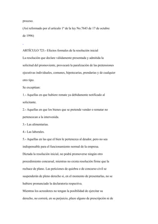 proceso.

(Así reformado por el artículo 1º de la ley No.7643 de 17 de octubre

de 1996)



ARTÍCULO 723.- Efectos formales de la resolución inicial

La resolución que declare válidamente presentada y admitida la

solicitud del promoviente, provocará la paralización de las pretensiones

ejecutivas individuales, comunes, hipotecarias, prendarias y de cualquier

otro tipo.

Se exceptúan:

1.- Aquellas en que hubiere remate ya debidamente notificado al

solicitante.

2.- Aquellas en que los bienes que se pretende vender o rematar no

pertenezcan a la intervenida.

3.- Las alimentarias.

4.- Las laborales.

5.- Aquellas en las que el bien le pertenezca al deudor, pero no sea

indispensable para el funcionamiento normal de la empresa.

Dictada la resolución inicial, no podrá promoverse ningún otro

procedimiento concursal, mientras no exista resolución firme que la

rechace de plano. Las peticiones de quiebra o de concurso civil se

suspenderán de pleno derecho si, en el momento de presentarlas, no se

hubiere pronunciado la declaratoria respectiva.

Mientras los acreedores no tengan la posibilidad de ejercitar su

derecho, no correrá, en su perjuicio, plazo alguno de prescripción ni de
 