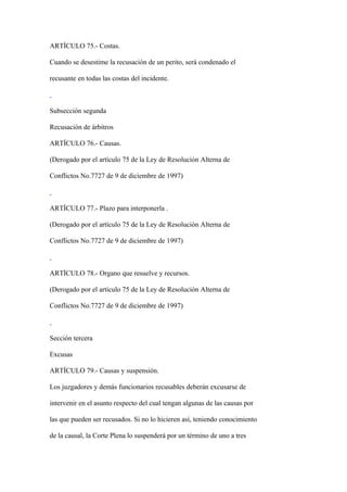 ARTÍCULO 75.- Costas.

Cuando se desestime la recusación de un perito, será condenado el

recusante en todas las costas del incidente.



Subsección segunda

Recusación de árbitros

ARTÍCULO 76.- Causas.

(Derogado por el artículo 75 de la Ley de Resolución Alterna de

Conflictos No.7727 de 9 de diciembre de 1997)



ARTÍCULO 77.- Plazo para interponerla .

(Derogado por el artículo 75 de la Ley de Resolución Alterna de

Conflictos No.7727 de 9 de diciembre de 1997)



ARTÍCULO 78.- Organo que resuelve y recursos.

(Derogado por el artículo 75 de la Ley de Resolución Alterna de

Conflictos No.7727 de 9 de diciembre de 1997)



Sección tercera

Excusas

ARTÍCULO 79.- Causas y suspensión.

Los juzgadores y demás funcionarios recusables deberán excusarse de

intervenir en el asunto respecto del cual tengan algunas de las causas por

las que pueden ser recusados. Si no lo hicieren así, teniendo conocimiento

de la causal, la Corte Plena lo suspenderá por un término de uno a tres
 