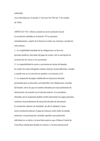 caducidad.

(Así reformado por el artículo 1º de la ley No.7643 de 17 de octubre

de 1996)



ARTÍCULO 724.- Efectos sustantivos de la resolución inicial

La resolución señalada en el artículo 719 se ejecutará

inmediatamente, a partir de la firmeza en todos sus extremos y producirá

estos efectos:

1.- La exigibilidad inmediata de las obligaciones en favor de

personas jurídicas, derivadas del pago de cuotas o de la suscripción de

acciones por los socios o los accionistas.

2.- La imposibilidad de socios o accionistas de retirar dividendos,

los cuales les serán entregados cuando concluya el procedimiento, siempre

y cuando este no se convierta en quiebra o en concurso civil.

3.- La suspensión de pagos establecida en el proyecto del plan

presentado para su discusión, será aplicable a las obligaciones vencidas

del deudor, salvo las que no resulten afectadas por el procedimiento de

intervención, de acuerdo con el artículo anterior. Los acreedores

afectados por la suspensión podrán recibir únicamente los pagos parciales,

conforme al procedimiento de ejecución del plan de salvamento.

La resolución reducirá, de inmediato, de allí en adelante y hasta

nueva resolución judicial, el pago de intereses sobre todas las deudas

anteriores a la presentación, incluidas aquellas cuya pretensión

individual no se afecta, a la tasa básica pasiva, que el Banco Central de

Costa Rica calcula para deudas en colones y a la tasa internacional
 