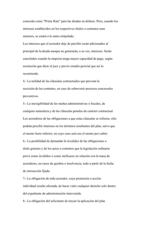 conocida como "Prime Rate" para las deudas en dólares. Pero, cuando los

intereses establecidos en los respectivos títulos o contratos sean

menores, se estará a lo antes estipulado.

Los intereses que el acreedor deje de percibir serán adicionados al

principal de la deuda aunque no generarán, a su vez, intereses. Serán

cancelados cuando la empresa tenga mayor capacidad de pago, según

resolución que dicte el juez y previo estudio pericial que así lo

recomiende.

4.- La nulidad de las cláusulas contractuales que prevean la

rescisión de los contratos, en caso de sobrevenir procesos concursales

preventivos.

5.- La inexigibilidad de las multas administrativas o fiscales, de

cualquier naturaleza y de las cláusulas penales de carácter contractual.

Los acreedores de las obligaciones a que estas cláusulas se refieren, sólo

podrán percibir intereses en los términos resultantes del plan, salvo que

el monto fuere inferior; en cuyo caso será ese el monto por cubrir.

6.- La posibilidad de demandar la invalidez de las obligaciones a

título gratuito y de los actos o contratos que la legislación ordinaria

prevé como inválidos o como ineficaces en relación con la masa de

acreedores, en casos de quiebra o insolvencia, todo a partir de la fecha

de retroacción fijada.

7.- La obligación de todo acreedor, cuya pretensión o acción

individual resulte afectada, de hacer valer cualquier derecho solo dentro

del expediente de administración intervenida.

8.- La obligación del solicitante de iniciar la aplicación del plan
 