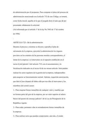 de administración por él propuesto. Para computar el plazo del proceso de

administración mencionado en el artículo 732 de este Código, se tomará,

como fecha inicial, aquella en la que el juzgado dicte el auto que dé por

presentada válidamente la solicitud.

(Así reformado por el artículo 1º de la ley No.7643 de 17 de octubre

de 1996)



ARTÍCULO 725.- De la administración

Durante el proceso y mientras se discute y aprueba el plan de

salvamento de la empresa, ejercerán la administración los órganos

previstos en los estatutos de las personas morales correspondientes, el

titular de la empresa o el interventor en el supuesto establecido en el

inciso 6) del párrafo 3 del artículo 719, con el asesoramiento y la

fiscalización indicados en el inciso 4) de ese mismo artículo. Solo podrán

realizar los actos regulares de la gestión de la empresa, indispensables

para asegurar su funcionamiento normal. Además, requerirán autorización,

que dará el juez después de haber oído por tres días al interventor y los

miembros del comité asesor:

1.- Para enajenar bienes inmuebles de cualquier valor y muebles que

no formen parte del giro de la empresa, por un valor superior al salario

básico del puesto de conserje judicial 1 de la Ley de Presupuesto de la

República vigente.

2.- Para ceder, permutar o dar en arrendamiento bienes inmuebles de

la empresa.

3.- Para realizar actos que puedan comprometer, aún más, el estado
 