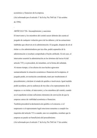 económico y financiero de la empresa.

(Así reformado por el artículo 1º de la ley No.7643 de 17 de octubre

de 1996)



ARTÍCULO 726.- Incumplimiento y sanciones

El interventor y los miembros del comité asesor deberán dar cuenta al

juzgado de cualquier violación grave de los deberes y de las actuaciones

indebidas que observen en la administración. El juzgado, después de oír al

titular o a los administradores por tres días, podrá separarlos de la

administración si resultare comprobado el hecho atribuido. En tal caso, el

interventor asumirá la administración en los términos del inciso 6) del

artículo 719 y se procederá, de inmediato, en la forma ahí señalada.

Al mismo tiempo, si los efectos de esos hechos agravaren

sustancialmente la situación económica o financiera de la empresa, el

juzgado podrá, en resolución considerada, tener por insubsistente el

procedimiento y declarar el estado de quiebra o insolvencia. Igual medida

podrá acordarse, previa audiencia de tres días a los representantes de la

empresa o a su titular, al interventor y a los miembros del comité, cuando

en el expediente existan suficientes elementos de convicción de que la

empresa carece de viabilidad económica o financiera.

También procederá la declaratoria de quiebra o el concurso, si el

empresario o el representante legal estuvieren renuentes a cumplir los

requisitos del artículo 713 o cuando, una vez cumplidos, resultare que la

empresa no puede ser beneficiaria del procedimiento.

(Así reformado por el artículo 1º de la ley No.7643 de 17 de octubre
 