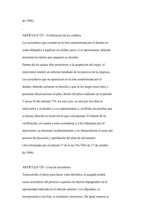 de 1996)



ARTÍCULO 727.- Verificación de los créditos

Los acreedores que constan en la lista suministrada por el deudor no

están obligados a legalizar su crédito; pero, si se apersonaren, deberán

presentar los títulos que amparen su derecho.

Dentro de los quince días posteriores a la aceptación del cargo, el

interventor rendirá un informe detallado de los pasivos de la empresa.

Los acreedores que no aparezcan en la lista suministrada por el

deudor, deberán reclamar su derecho a que se les tenga como tales y

presentar observaciones al plan, dentro del plazo indicado en el párrafo

3 inciso 8) del artículo 719. En este caso, se oirá por tres días al

interventor y al deudor o a su representante y, recibidas las pruebas que

se hayan ofrecido se resolverá lo que corresponda. El trámite de la

verificación, en cuanto a estos acreedores y a los objetados por el

interventor, se efectuará incidentalmente y no obstaculizará el curso del

proceso de discusión y aprobación del plan de salvamento.

(Así reformado por el artículo 1º de la ley No.7643 de 17 de octubre

de 1996)



ARTÍCULO 728.- Lista de acreedores

Transcurrido el plazo para hacer valer derechos, el juzgado tendrá

como acreedores del proceso a quienes no fueron impugnados en la

oportunidad indicada en el artículo anterior. Los objetados, se

incorporarán a esa lista, si resultaren victoriosos. De igual manera se
 