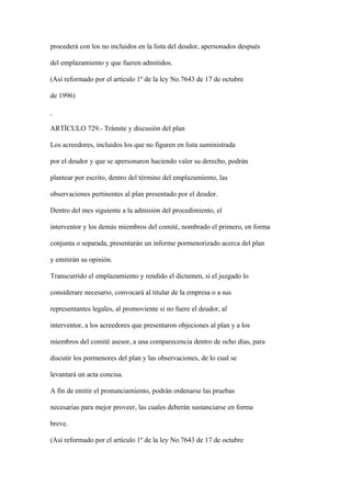 procederá con los no incluidos en la lista del deudor, apersonados después

del emplazamiento y que fueren admitidos.

(Así reformado por el artículo 1º de la ley No.7643 de 17 de octubre

de 1996)



ARTÍCULO 729.- Trámite y discusión del plan

Los acreedores, incluidos los que no figuren en lista suministrada

por el deudor y que se apersonaron haciendo valer su derecho, podrán

plantear por escrito, dentro del término del emplazamiento, las

observaciones pertinentes al plan presentado por el deudor.

Dentro del mes siguiente a la admisión del procedimiento, el

interventor y los demás miembros del comité, nombrado el primero, en forma

conjunta o separada, presentarán un informe pormenorizado acerca del plan

y emitirán su opinión.

Transcurrido el emplazamiento y rendido el dictamen, si el juzgado lo

considerare necesario, convocará al titular de la empresa o a sus

representantes legales, al promoviente si no fuere el deudor, al

interventor, a los acreedores que presentaron objeciones al plan y a los

miembros del comité asesor, a una comparecencia dentro de ocho días, para

discutir los pormenores del plan y las observaciones, de lo cual se

levantará un acta concisa.

A fin de emitir el pronunciamiento, podrán ordenarse las pruebas

necesarias para mejor proveer, las cuales deberán sustanciarse en forma

breve.

(Así reformado por el artículo 1º de la ley No.7643 de 17 de octubre
 