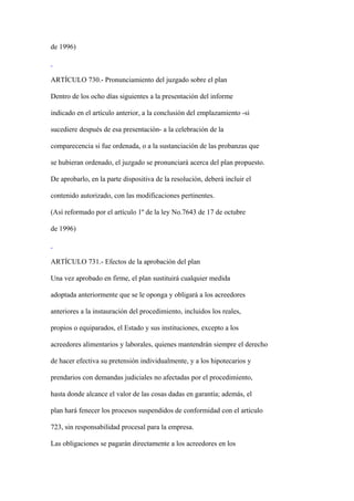 de 1996)



ARTÍCULO 730.- Pronunciamiento del juzgado sobre el plan

Dentro de los ocho días siguientes a la presentación del informe

indicado en el artículo anterior, a la conclusión del emplazamiento -si

sucediere después de esa presentación- a la celebración de la

comparecencia si fue ordenada, o a la sustanciación de las probanzas que

se hubieran ordenado, el juzgado se pronunciará acerca del plan propuesto.

De aprobarlo, en la parte dispositiva de la resolución, deberá incluir el

contenido autorizado, con las modificaciones pertinentes.

(Así reformado por el artículo 1º de la ley No.7643 de 17 de octubre

de 1996)



ARTÍCULO 731.- Efectos de la aprobación del plan

Una vez aprobado en firme, el plan sustituirá cualquier medida

adoptada anteriormente que se le oponga y obligará a los acreedores

anteriores a la instauración del procedimiento, incluidos los reales,

propios o equiparados, el Estado y sus instituciones, excepto a los

acreedores alimentarios y laborales, quienes mantendrán siempre el derecho

de hacer efectiva su pretensión individualmente, y a los hipotecarios y

prendarios con demandas judiciales no afectadas por el procedimiento,

hasta donde alcance el valor de las cosas dadas en garantía; además, el

plan hará fenecer los procesos suspendidos de conformidad con el artículo

723, sin responsabilidad procesal para la empresa.

Las obligaciones se pagarán directamente a los acreedores en los
 