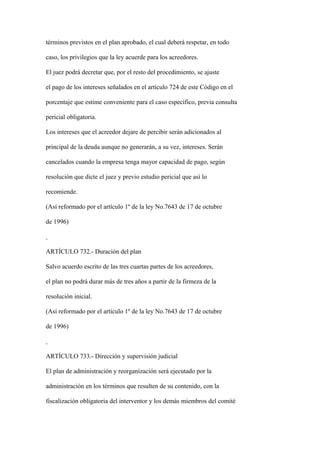 términos previstos en el plan aprobado, el cual deberá respetar, en todo

caso, los privilegios que la ley acuerde para los acreedores.

El juez podrá decretar que, por el resto del procedimiento, se ajuste

el pago de los intereses señalados en el artículo 724 de este Código en el

porcentaje que estime conveniente para el caso específico, previa consulta

pericial obligatoria.

Los intereses que el acreedor dejare de percibir serán adicionados al

principal de la deuda aunque no generarán, a su vez, intereses. Serán

cancelados cuando la empresa tenga mayor capacidad de pago, según

resolución que dicte el juez y previo estudio pericial que así lo

recomiende.

(Así reformado por el artículo 1º de la ley No.7643 de 17 de octubre

de 1996)



ARTÍCULO 732.- Duración del plan

Salvo acuerdo escrito de las tres cuartas partes de los acreedores,

el plan no podrá durar más de tres años a partir de la firmeza de la

resolución inicial.

(Así reformado por el artículo 1º de la ley No.7643 de 17 de octubre

de 1996)



ARTÍCULO 733.- Dirección y supervisión judicial

El plan de administración y reorganización será ejecutado por la

administración en los términos que resulten de su contenido, con la

fiscalización obligatoria del interventor y los demás miembros del comité
 