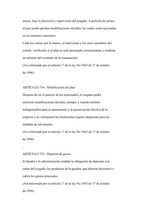 asesor, bajo la dirección y supervisión del juzgado. A petición de partes,

el juez podrá aprobar modificaciones del plan, las cuales serán ejecutadas

en los términos anteriores.

Cada tres meses por lo menos, el interventor y los otros miembros del

comité, verificarán si el plan se está ejecutando correctamente y rendirán

un informe del resultado de la constatación.

(Así reformado por el artículo 1º de la ley No.7643 de 17 de octubre

de 1996)



ARTÍCULO 734.- Modificación del plan

Después de oír el parecer de los interesados, el juzgado podrá

autorizar modificaciones del plan, siempre y cuando resulten

indispensables para el saneamiento y la preservación efectiva de la

empresa y no sobrepasen las limitaciones legales dispuestas para las

medidas de salvamento.

(Así reformado por el artículo 1º de la ley No.7643 de 17 de octubre

de 1996)



ARTÍCULO 735.- Depósito de gastos

El deudor o la administración tendrán la obligación de depositar a la

orden del juzgado, los productos de la gestión, que deberán destinarse a

cubrir los gastos procesales.

(Así reformado por el artículo 1º de la ley No.7643 de 17 de octubre

de 1996)
 