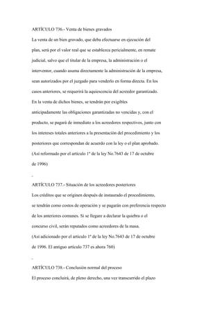 ARTÍCULO 736.- Venta de bienes gravados

La venta de un bien gravado, que deba efectuarse en ejecución del

plan, será por el valor real que se establezca pericialmente, en remate

judicial, salvo que el titular de la empresa, la administración o el

interventor, cuando asuma directamente la administración de la empresa,

sean autorizados por el juzgado para venderlo en forma directa. En los

casos anteriores, se requerirá la aquiescencia del acreedor garantizado.

En la venta de dichos bienes, se tendrán por exigibles

anticipadamente las obligaciones garantizadas no vencidas y, con el

producto, se pagará de inmediato a los acreedores respectivos, junto con

los intereses totales anteriores a la presentación del procedimiento y los

posteriores que correspondan de acuerdo con la ley o el plan aprobado.

(Así reformado por el artículo 1º de la ley No.7643 de 17 de octubre

de 1996)



ARTÍCULO 737.- Situación de los acreedores posteriores

Los créditos que se originen después de instaurado el procedimiento,

se tendrán como costos de operación y se pagarán con preferencia respecto

de los anteriores comunes. Si se llegare a declarar la quiebra o el

concurso civil, serán reputados como acreedores de la masa.

(Así adicionado por el artículo 1º de la ley No.7643 de 17 de octubre

de 1996. El antiguo artículo 737 es ahora 760)



ARTÍCULO 738.- Conclusión normal del proceso

El proceso concluirá, de pleno derecho, una vez transcurrido el plazo
 
